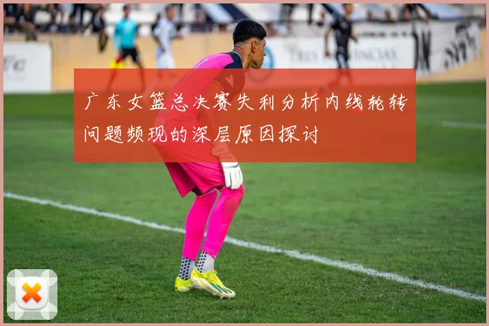 广东女篮总决赛失利分析内线轮转问题频现的深层原因探讨